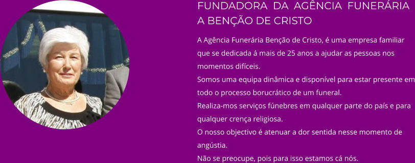 FUNDADORA  DA  AGÊNCIA  FUNERÁRIA A BENÇÃO DE CRISTO A Agência Funerária Benção de Cristo, é uma empresa familiar que se dedicada á mais de 25 anos a ajudar as pessoas nos momentos difíceis. Somos uma equipa dinâmica e disponível para estar presente em todo o processo borucrático de um funeral. Realiza-mos serviços fúnebres em qualquer parte do país e para qualquer crença religiosa. O nosso objectivo é atenuar a dor sentida nesse momento de angústia. Não se preocupe, pois para isso estamos cá nós.